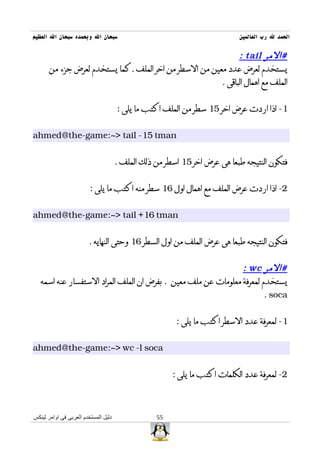 ‫سبحان ال وبحمده سبحان ال العظيم‬                                            ‫الحمد ل رب العالمين‬

                                                             ‫#المر ‪: tail‬‬
      ‫يستخدم لعرض عدد معين من السطر من اخر الملف .كما يستخدم لعرض جزء من‬
                                                       ‫الملف مع اهمال الباقى .‬


                                      ‫1- اذا اردت عرض اخر 51 سطر من الملف اكتب ما يلى :‬


‫‪ahmed@the-game:~> tail -15 tman‬‬


                                      ‫فتكون النتيجه طبعا هى عرض اخر 51 اسطر من ذلك الملف .‬


                         ‫2- اذا اردت عرض الملف مع اهمال اول 61 سطر منه اكتب ما يلى :‬


‫‪ahmed@the-game:~> tail +16 tman‬‬


                        ‫فتكون النتيجه طبعا هى عرض الملف من اول السطر 61 وحتى النهايه .‬


                                                                ‫#المر ‪: wc‬‬
   ‫يستخدم لمعرفة معلومات عن ملف معين . بفرض ان الملف المراد الستفسار عنه اسمه‬
                                                                        ‫‪. soca‬‬


                                                        ‫1- لمعرفة عدد السطر اكتب ما يلى :‬


‫‪ahmed@the-game:~> wc -l soca‬‬


                                                       ‫2- لمعرفة عدد الكلمات اكتب ما يلى :‬



‫دليل المستخدم العربى فى اوامر لينكس‬               ‫55‬
 