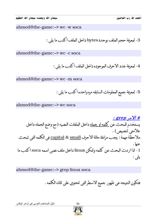 ‫سبحان ال وبحمده سبحان ال العظيم‬                                               ‫الحمد ل رب العالمين‬

‫‪ahmed@the-game:~> wc -w soca‬‬


                           ‫3- لمعرفة حجم الملف بوحدة ‪ bytes‬داخل الملف اكتب ما يلى :‬


‫‪ahmed@the-game:~> wc -c soca‬‬


                                 ‫4- لمعرفة عدد الحرف الموجوده داخل الملف اكتب ما يلى :‬


‫‪ahmed@the-game:~> wc -m soca‬‬


                                      ‫5- لمعرفة جميع المعلومات السابقه مره واحده اكتب ما يلى :‬


‫‪ahmed@the-game:~> wc soca‬‬


                                                             ‫# المر ‪: grep‬‬
     ‫يستخدم للبحث عن كلمه او جمله داخل الملفات النصيه ) مع وضع الجمله داخل‬
                                                            ‫علمتى تنصيص ( .‬
  ‫ملحظة مهمة : يجب مراعاة حالة الحرف ‪ capital & small‬فى الكلمه التى تبحث‬
                                                                        ‫عنها .‬
 ‫1- اذا اردت البحث عن كلمه ولتكن ‪ linux‬داخل ملف نصى اسمه ‪ soca‬اكتب ما‬
                                                                        ‫يلى :‬


‫‪ahmed@the-game:~> grep linux soca‬‬


                         ‫فتكون النتيجه هى ظهور جميع السطر التى تحتوى على تلك الكلمه .‬



‫دليل المستخدم العربى فى اوامر لينكس‬                ‫65‬
 