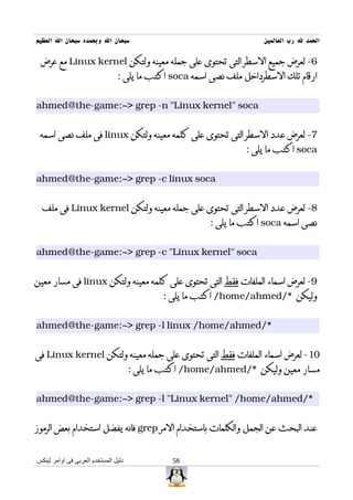 ‫سبحان ال وبحمده سبحان ال العظيم‬                                      ‫الحمد ل رب العالمين‬

 ‫6- لعرض جميع السطر التى تحتوى على جمله معينه ولتكن ‪ Linux kernel‬مع عرض‬
                                ‫ارقام تلك السطرداخل ملف نصى اسمه ‪ soca‬اكتب ما يلى :‬


‫‪ahmed@the-game:~> grep -n "Linux kernel" soca‬‬


 ‫7- لعرض عدد السطر التى تحتوى على كلمه معينه ولتكن ‪ linux‬فى ملف نصى اسمه‬
                                                                 ‫‪ soca‬اكتب ما يلى :‬


‫‪ahmed@the-game:~> grep -c linux soca‬‬


  ‫8- لعرض عدد السطر التى تحتوى على جمله معينه ولتكن ‪ Linux kernel‬فى ملف‬
                                                        ‫نصى اسمه ‪ soca‬اكتب ما يلى :‬


‫‪ahmed@the-game:~> grep -c "Linux kernel" soca‬‬


‫9- لعرض اسماء الملفات فقط التى تحتوى على كلمه معينه ولتكن ‪ linux‬فى مسار معين‬
                                             ‫وليكن */‪ /home/ahmed‬اكتب ما يلى :‬


‫*/‪ahmed@the-game:~> grep -l linux /home/ahmed‬‬


‫01- لعرض اسماء الملفات فقط التى تحتوى على جمله معينه ولتكن ‪ Linux kernel‬فى‬
                                      ‫مسار معين وليكن */‪ /home/ahmed‬اكتب ما يلى :‬


‫*/‪ahmed@the-game:~> grep -l "Linux kernel" /home/ahmed‬‬


‫عند البحث عن الجمل والكلمات باستخدام المر ‪ grep‬فانه يفضل استخدام بعض الرموز‬


‫دليل المستخدم العربى فى اوامر لينكس‬             ‫85‬
 