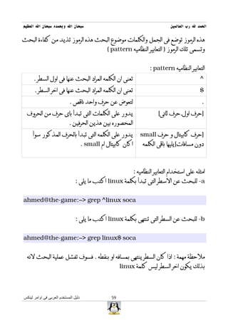 ‫سبحان ال وبحمده سبحان ال العظيم‬                                                    ‫الحمد ل رب العالمين‬

‫هذه الرموز توضع فى الجمل والكلمات موضوع البحث هذه الرموز تذيد من كفاءة البحث‬
                                                 ‫وتسمى تلك الرموز ) التعابير النظاميه ‪( pattern‬‬


                                                                        ‫التعابير النظاميه ‪: pattern‬‬
      ‫تعنى ان الكلمه المراد البحث عنها فى اول السطر .‬                                             ‫^‬
      ‫تعنى ان الكلمه المراد البحث عنها فى اخر السطر .‬                                             ‫$‬
                            ‫لتعوض عن حرف واحد ناقص .‬                                               ‫.‬
  ‫يدور على الكلمات التى تبدأ باى حرف من الحروف‬                              ‫]حرف اول,حرف ثانى[‬
                            ‫المحصوره بين هذين الحرفين .‬
     ‫يدور على الكلمه التى تبدأ بالحرف المذكور سوأ‬                  ‫]حرف كابيتال و حرف ‪small‬‬
                                      ‫اكان كابيتال ام ‪. small‬‬       ‫دون مسافات[يليها باقى الكلمه‬



                                                                ‫امثله على استخدام التعابير النظاميه :‬
                                ‫‪ -a‬للبحث عن السطر التى تبدأ بكلمة ‪ linux‬اكتب ما يلى :‬


‫‪ahmed@the-game:~> grep ^linux soca‬‬


                                ‫‪ -b‬للبحث عن السطر التى تنتهى بكلمة ‪ linux‬اكتب ما يلى :‬


‫‪ahmed@the-game:~> grep linux$ soca‬‬


  ‫ملحظة مهمة : اذا كان السطر ينتهى بمسافه او بنقطه . فسوف تفشل عملية البحث لنه‬
                                                        ‫بذلك يكون اخر السطر ليس كلمة ‪linux‬‬




‫دليل المستخدم العربى فى اوامر لينكس‬                ‫95‬
 