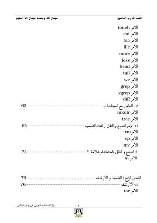 ‫سبحان ال وبحمده سبحان ال العظيم‬                                  ‫الحمد ل رب العالمين‬

                                                                  ‫المر ‪touch‬‬
                                                                     ‫المر ‪cat‬‬
                                                                     ‫المر ‪tac‬‬
                                                                     ‫المر ‪file‬‬
                                                                  ‫المر ‪more‬‬
                                                                    ‫المر ‪less‬‬
                                                                   ‫المر ‪head‬‬
                                                                     ‫المر ‪tail‬‬
                                                                      ‫المر ‪wc‬‬
                                                                   ‫المر ‪grep‬‬
                                                                  ‫المر ‪zgrep‬‬
                                                                     ‫المر ‪diff‬‬
   ‫‪ -c‬التعامل مع المجلدات ---------------------------------------------26‬
                                                                 ‫المر ‪mkdir‬‬
                                                                    ‫المر ‪tree‬‬
    ‫‪ -d‬اوامر النسخ و النقل و اعادة التسميه ----------------------------------56‬
                                                                      ‫المر ‪rm‬‬
                                                                      ‫المر ‪cp‬‬
                                                                     ‫المر ‪mv‬‬
    ‫# النسخ و النقل باستخدام علمة * -----------------------------------37‬
                                                                      ‫المر ‪ln‬‬



   ‫الفصل الرابع : الضغط و الرشفه -----------------------------------------67‬
   ‫‪ -a‬الرشفه --------------------------------------------------------67‬
                                                                     ‫المر ‪tar‬‬


‫دليل المستخدم العربى فى اوامر لينكس‬     ‫6‬
 