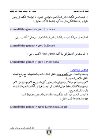‫سبحان ال وبحمده سبحان ال العظيم‬                                        ‫الحمد ل رب العالمين‬

  ‫‪ -c‬للبحث عن الكلمات التى تبدأ بالحرف ‪l‬وتنتهى بالحرف ‪ ) x‬واصل الكلمه الى بدور‬
                                 ‫عليها هى ‪ linux‬لكنى مش متذكرها بالضبط ( اكتب ما يلى :‬


‫‪ahmed@the-game:~> grep l...x soca‬‬


    ‫‪ -d‬للبحث عن الكلمات عن الكلمات التى تبدأ بالحرف من ‪ a‬الى ‪ f‬اكتب ما يلى :‬


‫‪ahmed@the-game:~> grep [a,f] soca‬‬


                         ‫‪ -e‬للبحث عن السطر التى بها كلمة ‪ root‬او ‪ Root‬اكتب ما يلى :‬


‫‪ahmed@the-game:~> grep [Rr]oot soca‬‬


                                                                ‫#المر ‪: zgrep‬‬
   ‫يستخدم للبحث عن كلمه او جمله داخل الملفات النصيه المضغوطه ) مع وضع الجمله‬
                                                          ‫داخل علمتى تنصيص ( .‬
   ‫المر ‪ zgrep‬هو هو المر ‪ grep‬اى نقدر نطبق كل ماسبق مع المر ‪ grep‬على المر‬
 ‫‪ zgrep‬والختلف فقط هو ان الملفات التى ابحث فيها هى الملفات النصيه المضغوطه .‬
                                                              ‫واليك مثال للتوضيح :‬
            ‫اذا اردت البحث عن كلمه ولتكن ‪ linux‬داخل ملف نصى مضغوط اسمه‬
                                                     ‫‪ soca.tar.gz‬اكتب ما يلى :‬


‫‪ahmed@the-game:~> zgrep Linux soca.tar.gz‬‬




‫دليل المستخدم العربى فى اوامر لينكس‬            ‫06‬
 
