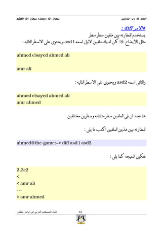 ‫سبحان ال وبحمده سبحان ال العظيم‬                                          ‫الحمد ل رب العالمين‬

                                                                ‫#المر ‪: diff‬‬
                                             ‫يستخدم للمقارنه بين ملفين سطر سطر‬
      ‫مثال لليضاح :اذا كان لديك ملفين الول اسمه 1‪ asd‬ويحتوى على السطر التاليه :‬


‫‪ahmed elsayed ahmed ali‬‬


‫‪amr ali‬‬


                                          ‫والثانى اسمه 2‪ asd‬ويحتوى على السطر التاليه :‬


‫‪ahmed elsayed ahmed ali‬‬
‫‪amr ahmed‬‬


                                      ‫هنا نجد ان فى الملفين سطر متشابه وسطرين مختلفين‬


                                                  ‫للمقارنه بين هذين الملفين اكتب ما يلى :‬


‫2‪ahmed@the-game:~> diff asd1 asd‬‬


                                                                  ‫فتكون النتيجه كما يلى :‬


‫2‪2,3c‬‬
‫<‬
‫‪< amr ali‬‬
‫---‬
‫‪> amr ahmed‬‬


‫دليل المستخدم العربى فى اوامر لينكس‬          ‫16‬
 