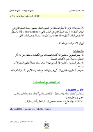 ‫سبحان ال وبحمده سبحان ال العظيم‬                                          ‫الحمد ل رب العالمين‬

‫‪ No newline at end of file‬‬



    ‫نلحظ هنا انه عرض السطر المختلفه من الملفين اسفل بعضهم )حيث السطر الثانى فى‬
   ‫الملف الول فارغ بينما السطر الثانى فى الملف الثانى به ‪ amr ahmed‬وكذلك السطر‬
         ‫الثالث فى الملف الول به ‪ amr ali‬بينما ليوجد سطر ثالث فى الملف الثانى ( .‬


                                                            ‫اى ان السطر المتشابهه تحذف .‬


                                                                             ‫ملحظات :‬
       ‫‪ -a‬يعتبر السطرين مختلفين اذا كانت المسافات بين الكلمات مختلفه حتى اذا كان‬
                                                       ‫السطرين يحمل نفس الكلمات بالضبط‬
      ‫‪ -b‬يعتبر السطرين مختلفين اذا كان فى نهاية احدهم مسافه بينما لينتهى السطر الخر‬
                                                                                   ‫بمسافه‬
 ‫‪ -c‬يعتبر السطرين مختلفين اذا كان فى نهاية احدهم نقطه بينما لينتهى السطر الخر نقطه‬



                                      ‫‪ - c‬التعامل مع المجلدات :‬

                                                         ‫#المر ‪: mkdir‬‬
      ‫يستخدم لنشاء مجلد واحد فقط وكذلك يستخدم لنشاء عدة مجلدات بجانب‬
                                                       ‫بعضها او داخل بعضها .‬
              ‫1- لنشاء مجلد فارغ اسمه ‪ conan‬فى المسار الحالى اكتب ما يلى :‬


‫‪ahmed@the-game:~> mkdir conan‬‬



‫دليل المستخدم العربى فى اوامر لينكس‬              ‫26‬
 