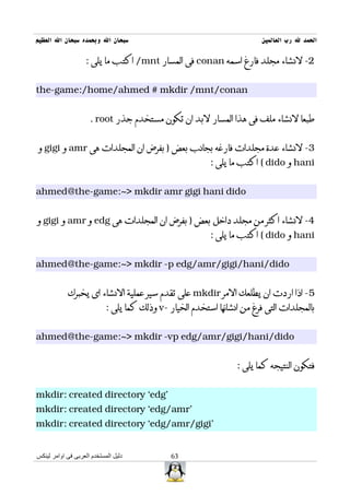 ‫سبحان ال وبحمده سبحان ال العظيم‬                                          ‫الحمد ل رب العالمين‬

                    ‫2- لنشاء مجلد فارغ اسمه ‪ conan‬فى المسار ‪ /mnt‬اكتب ما يلى :‬


‫‪the-game:/home/ahmed # mkdir /mnt/conan‬‬


                     ‫طبعا لنشاء ملف فى هذا المسار لبد ان تكون مستخدم جذر ‪. root‬‬


‫3- لنشاء عدة مجلدات فارغه بجانب بعض ) بفرض ان المجلدات هى ‪ amr‬و ‪ gigi‬و‬
                                                          ‫‪ hani‬و ‪ ( dido‬اكتب ما يلى :‬


‫‪ahmed@the-game:~> mkdir amr gigi hani dido‬‬


‫4- لنشاء اكثر من مجلد داخل بعض ) بفرض ان المجلدات هى ‪ edg‬و ‪ amr‬و ‪ gigi‬و‬
                                                          ‫‪ hani‬و ‪ ( dido‬اكتب ما يلى :‬


‫‪ahmed@the-game:~> mkdir -p edg/amr/gigi/hani/dido‬‬


            ‫5- اذا اردت ان يطلعك المر ‪ mkdir‬على تقدم سير عملية النشاء اى يخبرك‬
                            ‫بالمجلدات التى فرغ من انشائها استخدم الخيار -‪ v‬وذلك كما يلى :‬


‫‪ahmed@the-game:~> mkdir -vp edg/amr/gigi/hani/dido‬‬


                                                                  ‫فتكون النتيجه كما يلى :‬


‫'‪mkdir: created directory `edg‬‬
‫'‪mkdir: created directory `edg/amr‬‬
‫'‪mkdir: created directory `edg/amr/gigi‬‬


‫دليل المستخدم العربى فى اوامر لينكس‬            ‫36‬
 