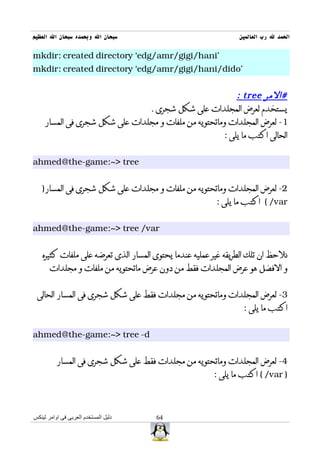 ‫سبحان ال وبحمده سبحان ال العظيم‬                                 ‫الحمد ل رب العالمين‬

‫'‪mkdir: created directory `edg/amr/gigi/hani‬‬
‫'‪mkdir: created directory `edg/amr/gigi/hani/dido‬‬


                                                         ‫#المر ‪: tree‬‬
                               ‫يستخدم لعرض المجلدات على شكل شجرى .‬
    ‫1- لعرض المجلدات وماتحتويه من ملفات و مجلدات على شكل شجرى فى المسار‬
                                                     ‫الحالى اكتب ما يلى :‬


‫‪ahmed@the-game:~> tree‬‬


   ‫2- لعرض المجلدات وماتحتويه من ملفات و مجلدات على شكل شجرى فى المسار)‬
                                                         ‫‪ ( /var‬اكتب ما يلى :‬


‫‪ahmed@the-game:~> tree /var‬‬


    ‫نلحظ ان تلك الطريقه غير عمليه عندما يحتوى المسار الذى تعرضه على ملفات كثيره‬
       ‫و الفضل هو عرض المجلدات فقط من دون عرض ماتحتويه من ملفات و مجلدات‬


 ‫3- لعرض المجلدات وماتحتويه من مجلدات فقط على شكل شجرى فى المسار الحالى‬
                                                                 ‫اكتب ما يلى :‬


‫‪ahmed@the-game:~> tree -d‬‬


          ‫4- لعرض المجلدات وماتحتويه من مجلدات فقط على شكل شجرى فى المسار‬
                                                        ‫) ‪ ( /var‬اكتب ما يلى :‬



‫دليل المستخدم العربى فى اوامر لينكس‬   ‫46‬
 