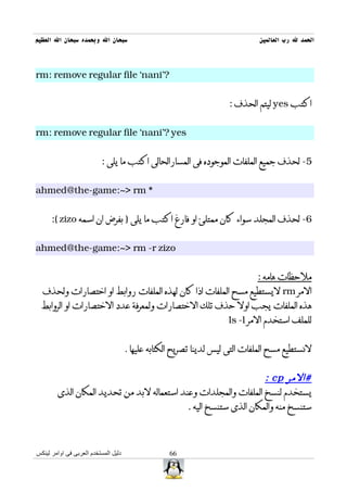 ‫سبحان ال وبحمده سبحان ال العظيم‬                                               ‫الحمد ل رب العالمين‬



‫?'‪rm: remove regular file `nani‬‬


                                                                     ‫اكتب ‪ yes‬ليتم الحذف :‬


‫‪rm: remove regular file `nani'? yes‬‬


                          ‫5- لحذف جميع الملفات الموجوده فى المسارالحالى اكتب ما يلى :‬


‫* ‪ahmed@the-game:~> rm‬‬


      ‫6- لحذف المجلد سواء كان ممتلئ او فارغ اكتب ما يلى ) بفرض ان اسمه ‪:( zizo‬‬


‫‪ahmed@the-game:~> rm -r zizo‬‬


                                                                             ‫ملحظات هامه :‬
  ‫المر ‪ rm‬ليستطيع مسح الملفات اذا كان لهذه الملفات روابط او اختصارات ولحذف‬
  ‫هذه الملفات يجب اول حذف تلك الختصارات ولمعرفة عدد الختصارات او الروابط‬
                                                                     ‫للملف استخدم المر ‪ls -l‬‬


                                      ‫لنستطيع مسح الملفات التى ليس لدينا تصريح الكتابه عليها .‬


                                                                  ‫#المر ‪: cp‬‬
        ‫يستخدم لنسخ الملفات والمجلدات وعند استعماله لبد من تحديد المكان الذى‬
                                            ‫ستنسخ منه والمكان الذى ستنسخ اليه .‬



‫دليل المستخدم العربى فى اوامر لينكس‬                ‫66‬
 