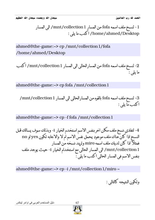 ‫سبحان ال وبحمده سبحان ال العظيم‬                                        ‫الحمد ل رب العالمين‬

                 ‫1- لنسخ ملف اسمه ‪ fofa‬من المسار 1‪ /mnt/collection‬الى المسار‬
                                         ‫‪ /home/ahmed/Desktop‬اكتب ما يلى :‬


‫‪ahmed@the-game:~> cp /mnt/collection1/fofa‬‬
‫‪/home/ahmed/Desktop‬‬


‫2- لنسخ ملف اسمه ‪ fofa‬من المسارالحالى الى المسار 1‪ /mnt/collection‬اكتب‬
                                                                                ‫ما يلى :‬


‫1‪ahmed@the-game:~> cp fofa /mnt/collection‬‬


   ‫3- لنسخ ملف اسمه ‪ fofa‬بالقوه من المسارالحالى الى المسار 1‪/mnt/collection‬‬
                                                                         ‫اكتب ما يلى :‬


‫1‪ahmed@the-game:~> cp -f fofa /mnt/collection‬‬


‫4- لتفادى نسخ ملف مكان اخر بنفس السم استخدم الخيار ‪ -i‬وبذلك سوف يسالك قبل‬
     ‫النسخ اذا كان هناك ملف موجود يحمل نفس السم ام ل والجابه تكون ‪ yes‬او ‪no‬‬
                                ‫فمثل اذا كان لديك ملف اسمه ‪ miro‬وتريد نسخه من المسار‬
     ‫1‪ /mnt/collection‬الى المسار الحالى مع استخدام الخيار ‪ -i‬حيث يوجد ملف‬
                                              ‫بنفس السم فى المسار الحالى اكتب ما يلى :‬


‫~ ‪ahmed@the-game:~> cp -i /mnt/collection1/miro‬‬


                                                                 ‫وتكون النتيجه كالتالى :‬



‫دليل المستخدم العربى فى اوامر لينكس‬           ‫76‬
 