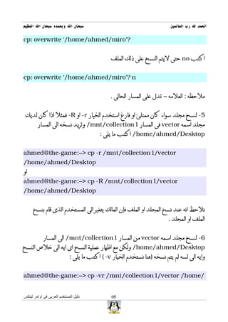 ‫سبحان ال وبحمده سبحان ال العظيم‬                                           ‫الحمد ل رب العالمين‬

‫?'‪cp: overwrite `/home/ahmed/miro‬‬


                                               ‫اكتب ‪ no‬حتى ليتم النسخ على ذلك الملف‬


‫‪cp: overwrite `/home/ahmed/miro'? n‬‬


                                              ‫ملحظه : العلمه ~ تدل على المسار الحالى .‬


 ‫5- لنسخ مجلد سواء كان ممتلئ او فارغ استخدم الخيار ‪ -r‬او ‪ -R‬فمثل اذا كان لديك‬
        ‫مجلد اسمه ‪ vector‬فى المسار 1‪ /mnt/collection‬وتريد نسخه الى المسار‬
                                         ‫‪ /home/ahmed/Desktop‬اكتب ما يلى :‬


‫‪ahmed@the-game:~> cp -r /mnt/collection1/vector‬‬
‫‪/home/ahmed/Desktop‬‬
‫او‬
‫‪ahmed@the-game:~> cp -R /mnt/collection1/vector‬‬
‫‪/home/ahmed/Desktop‬‬


     ‫نلحظ انه عند نسخ المجلد او الملف فإن المالك يتغير الى المستخدم الذى قام بنسخ‬
                                                                         ‫الملف او المجلد .‬


           ‫6- لنسخ مجلد اسمه ‪ vector‬من المسار 1‪ /mnt/collection‬الى المسار‬
‫‪ /home/ahmed/Desktop‬ولكن مع اظهار عملية النسخ اى ايه الى خلص اتنسخ‬
                            ‫وايه الى لسه لم يتم نسخه )هنا نستخدم الخيار ‪ ( -v‬اكتب ما يلى :‬


‫/‪ahmed@the-game:~> cp -vr /mnt/collection1/vector /home‬‬


‫دليل المستخدم العربى فى اوامر لينكس‬            ‫86‬
 