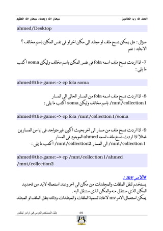 ‫سبحان ال وبحمده سبحان ال العظيم‬                                         ‫الحمد ل رب العالمين‬

‫‪ahmed/Desktop‬‬


   ‫سؤال : هل يمكن نسخ ملف او مجلد الى مكان اخر او فى نفس المكان باسم مخالف ؟‬
                                                                            ‫الجابه : نعم‬


‫7- اذا اردت نسخ ملف اسمه ‪ fola‬فى نفس المكان باسم مخالف وليكن ‪ soma‬اكتب‬
                                                                                 ‫ما يلى :‬


‫‪ahmed@the-game:~> cp fola soma‬‬


                              ‫8- اذا اردت نسخ ملف اسمه ‪ fola‬من المسار الحالى الى المسار‬
                       ‫1‪ /mnt/collection‬باسم مخالف وليكن ‪ soma‬اكتب ما يلى :‬


‫‪ahmed@the-game:~> cp fola /mnt/collection1/soma‬‬


‫9- اذا اردت نسخ ملف من مسار الى اخر بحيث اكون غير متواجد فى ايا من المسارين‬
                                 ‫فمثل اذا اردت نسخ ملف اسمه ‪ ahmed‬الموجود فى المسار‬
            ‫1‪ /mnt/collection‬الى المسار 2‪ /mnt/collection‬اكتب ما يلى :‬


‫‪ahmed@the-game:~> cp /mnt/collection1/ahmed‬‬
‫2‪/mnt/collection‬‬


                                                                 ‫#المر ‪: mv‬‬
  ‫يستخدم لنقل الملفات والمجلدات من مكان الى اخر وعند استعماله لبد من تحديد‬
                                ‫المكان الذى ستنقل منه والمكان الذى ستنقل اليه .‬
‫يمكن استعمال المر ‪ mv‬لعادة تسمية الملفات والمجلدات وذلك بنقل الملف او المجلد‬


‫دليل المستخدم العربى فى اوامر لينكس‬           ‫96‬
 