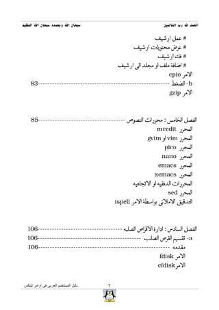 ‫سبحان ال وبحمده سبحان ال العظيم‬                                ‫الحمد ل رب العالمين‬

                                                           ‫# عمل ارشيف‬
                                                  ‫# عرض محتويات ارشيف‬
                                                            ‫# فك ارشيف‬
                                           ‫# اضافة ملف او مجلد الى ارشيف‬
                                                                 ‫المر ‪cpio‬‬
    ‫‪ -b‬الضغط --------------------------------------------------------38‬
                                                                  ‫المر ‪gzip‬‬



    ‫الفصل الخامس : محررات النصوص -------------------------------------58‬
                                                            ‫المحرر ‪mcedit‬‬
                                                       ‫المحرر ‪ vim‬او ‪gvim‬‬
                                                               ‫المحرر ‪pico‬‬
                                                              ‫المحرر ‪nano‬‬
                                                            ‫المحرر ‪emacs‬‬
                                                           ‫المحرر ‪xemacs‬‬
                                                 ‫المحررات الدفقيه او التجاهيه‬
                                                                 ‫المحرر ‪sed‬‬
                                          ‫التدقيق الملئى بواسطة المر ‪ispell‬‬



  ‫الفصل السادس : ادارة القراص الصلبه ------------------------------------601‬
  ‫‪ -a‬تقسيم القرص الصلب --------------------------------------------601‬
  ‫مقدمه --------------------------------------------------------601‬
                                                             ‫المر ‪fdisk‬‬
                                                            ‫المر ‪cfdisk‬‬


‫دليل المستخدم العربى فى اوامر لينكس‬   ‫7‬
 