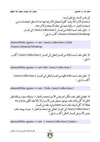 ‫سبحان ال وبحمده سبحان ال العظيم‬                                             ‫الحمد ل رب العالمين‬

                                                               ‫الى نفس المسار مع تغيير اسمه .‬
       ‫استخدام المر ‪ mv‬يشبه كثيرا استعمال المر ‪ cp‬فيما عدا انه ينقل المجلدات دون‬
                                 ‫استخدام الخيار ‪ -r‬واليك فيما يلى امثله لستخدام المر ‪. mv‬‬
                  ‫1- لنقل ملف اسمه ‪ fofa‬من المسار 1‪ /mnt/collection‬الى المسار‬
                                              ‫‪ /home/ahmed/Desktop‬اكتب ما يلى :‬


‫‪ahmed@the-game:~> mv /mnt/collection1/fofa‬‬
‫‪/home/ahmed/Desktop‬‬


 ‫2- لنقل ملف اسمه ‪ fofa‬من المسارالحالى الى المسار 1‪ /mnt/collection‬اكتب‬
                                                                                     ‫ما يلى :‬


‫1‪ahmed@the-game:~> mv fofa /mnt/collection‬‬


    ‫3- لنقل ملف اسمه ‪ fofa‬بالقوه من المسارالحالى الى المسار 1‪/mnt/collection‬‬
                                                                              ‫اكتب ما يلى :‬


‫1‪ahmed@the-game:~> mv -f fofa /mnt/collection‬‬


‫4- لتفادى لنقل ملف مكان اخر بنفس السم استخدم الخيار ‪ -i‬وبذلك سوف يسالك قبل‬
      ‫النقل اذا كان هناك ملف موجود يحمل نفس السم ام ل والجابه تكون ‪ yes‬او ‪no‬‬
                                      ‫فمثل اذا كان لديك ملف اسمه ‪ miro‬وتريد نقله من المسار‬
     ‫1‪ /mnt/collection‬الى المسار الحالى مع استخدام الخيار ‪ -i‬حيث يوجد ملف‬
                                                  ‫بنفس السم فى المسار الحالى اكتب ما يلى :‬


‫~ ‪ahmed@the-game:~> mv -i /mnt/collection1/miro‬‬


‫دليل المستخدم العربى فى اوامر لينكس‬               ‫07‬
 
