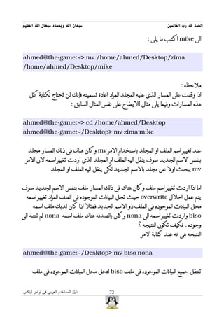 ‫سبحان ال وبحمده سبحان ال العظيم‬                                          ‫الحمد ل رب العالمين‬

                                                                ‫الى ‪ mike‬اكتب ما يلى :‬


‫‪ahmed@the-game:~> mv /home/ahmed/Desktop/zima‬‬
‫‪/home/ahmed/Desktop/mike‬‬


                                                                                ‫ملحظه :‬
   ‫اذا وقفت على المسار الذى عليه المجلد المراد اعادة تسميته فإنك لن تحتاج لكتابة كل‬
                              ‫هذه المسارات وفيما يلى مثال لليضاح على نفس المثال السابق :‬


‫‪ahmed@the-game:~> cd /home/ahmed/Desktop‬‬
‫‪ahmed@the-game:~/Desktop> mv zima mike‬‬


   ‫عند تغيير اسم الملف او المجلد باستخدام المر ‪ mv‬وكان هناك فى ذلك المسار مجلد‬
 ‫بنفس السم الجديد سوف ينقل اليه الملف او المجلد الذى اردت تغيير اسمه لن المر‬
                 ‫‪ mv‬يبحث اول عن مجلد بالسم الجديد لكى ينقل اليه الملف او المجلد‬


‫اما اذا اردت تغيير اسم ملف وكان هناك فى ذلك المسار ملف بنفس السم الجديد سوف‬
 ‫يتم عمل احلل ‪ overwrite‬حيث تحل البيانات الموجوده فى الملف المراد تغيير اسمه‬
      ‫محل البيانات الموجوده فى الملف ذو السم الجديد فمثل اذا كان لديك ملف اسمه‬
‫‪ biso‬واردت تغيير اسمه الى ‪ nona‬وكان بالصدفه هناك ملف اسمه ‪ nona‬لم تنتبه الى‬
                                                            ‫وجوده . فكيف تكون النتيجه ؟‬
                                                             ‫النتيجه هى انه عند كتابة المر‬


‫‪ahmed@the-game:~/Desktop> mv biso nona‬‬


     ‫تنتقل جميع البيانات الموجوده فى ملف ‪ biso‬لتحل محل البيانات الموجوده فى ملف‬


‫دليل المستخدم العربى فى اوامر لينكس‬            ‫27‬
 