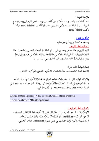 ‫سبحان ال وبحمده سبحان ال العظيم‬                                         ‫الحمد ل رب العالمين‬

                                                                         ‫ملحظة مهمة :‬
    ‫عند كتابة اسم فولدر او ملف مكون من كلمتين بينهم مسافه فى الترمينال يجب وضع‬
       ‫اسم الفولدر او الملف بين علمتى تنصيص “ “ فمثل اكتب "‪ “ new folder‬ول‬
                                                                 ‫تكتب ‪. new folder‬‬


                                                                   ‫#المر ‪: ln‬‬
                                               ‫يستخدم لنشاء روابط لينه و صلبه‬
                                                            ‫1 - الروابط اللينه :‬
   ‫الرابط اللين هو ملف صغير يحتوى على مسار الملف او المجلد الصلى واذا حذف هذا‬
   ‫الرابط فلن يؤثر هذا على الملف الصلى اما اذا حذف الملف الصلى فلن يعمل الرابط .‬
                        ‫ويتم عمل الروابط اللينه للملفات و المجلدات على حدا سواء .‬


                                                                 ‫تعمل الروابط اللينه عبر :‬
            ‫} انظمة الملفات المختلفه - انظمة الملفات الشبكيه – الجهزه المركبه – الدله { .‬


     ‫ولنشاء الروابط اللينه نستخدم المر ‪ ln‬مع الخيار ‪ -s‬فمثل اذا كان لديك ملف اسمه‬
‫‪ hima‬موجود فى المسار 1‪ /mnt/collection‬وتريد انشاء رابط له اسمه ‪ zima‬فى‬
                                      ‫المسار ‪ /home/ahmed/Desktop‬اكتب ما يلى :‬


‫‪ahmed@the-game:~> ln -s /mnt/collection1/hima‬‬
‫‪/home/ahmed/Desktop/zima‬‬


                                                                 ‫2 - الروابط الصلبه :‬
   ‫ليمكن انشاء الروابط الصلبه عبر : } انظمة الملفات الشبكيه - انظمة الملفات المختلفه –‬
            ‫الجهزه المركبه – ‪ { partition‬وكذلك ل يمكن انشاء رابط صلب لمجلد .‬
          ‫اى يجب ان يكون الرابط الصلب فى نفس قسم او ‪ partition‬الملف الصلى .‬


‫دليل المستخدم العربى فى اوامر لينكس‬           ‫47‬
 