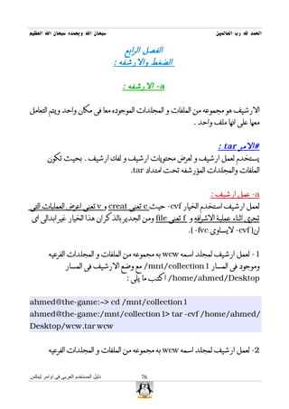 ‫سبحان ال وبحمده سبحان ال العظيم‬                                     ‫الحمد ل رب العالمين‬

                                          ‫الفصل الرابع‬
                                      ‫الضغط والرشفه :‬

                                        ‫‪ - a‬الرشفه :‬

‫الرشيف هو مجموعه من الملفات و المجلدات الموجوده معا فى مكان واحد ويتم التعامل‬
                                                            ‫معها على انها ملف واحد .‬


                                                           ‫#المر ‪: tar‬‬
        ‫يستخدم لعمل ارشيف و لعرض محتويات ارشيف و لفك ارشيف . بحيث تكون‬
                                ‫الملفات والمجلدات المؤرشفه تحت امتداد ‪.tar‬‬


                                                                   ‫‪ -a‬عمل ارشيف :‬
‫لعمل ارشيف استخدم الخيار ‪ -cvf‬حيث ‪ c‬تعنى ‪ creat‬و ‪ v‬تعنى اعرض العمليات التى‬
 ‫تجرى اثناء عملية الشرافه و ‪ f‬تعنى ‪ file‬ومن الجدير بالذكر ان هذا الخيار غير ابدالى اى‬
                                                          ‫ان) ‪ -cvf‬ليساوى ‪.( -fvc‬‬


         ‫1- لعمل ارشيف لمجلد اسمه ‪ wcw‬به مجموعه من الملفات و المجلدات الفرعيه‬
                 ‫وموجود فى المسار 1‪ /mnt/collection‬مع وضع الرشيف فى المسار‬
                                         ‫‪ /home/ahmed/Desktop‬اكتب ما يلى :‬


‫1‪ahmed@the-game:~> cd /mnt/collection‬‬
‫/‪ahmed@the-game:/mnt/collection1> tar -cvf /home/ahmed‬‬
‫‪Desktop/wcw.tar wcw‬‬


         ‫2- لعمل ارشيف لمجلد اسمه ‪ wcw‬به مجموعه من الملفات و المجلدات الفرعيه‬


‫دليل المستخدم العربى فى اوامر لينكس‬          ‫67‬
 