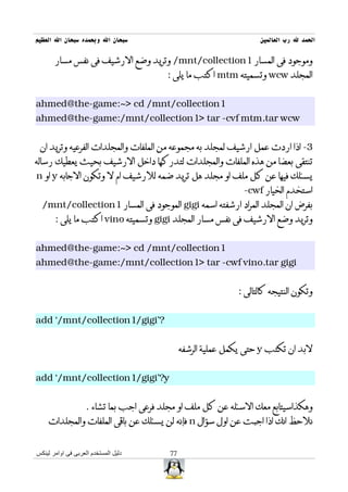 ‫سبحان ال وبحمده سبحان ال العظيم‬                                     ‫الحمد ل رب العالمين‬

       ‫وموجود فى المسار 1‪ /mnt/collection‬وتريد وضع الرشيف فى نفس مسار‬
                                         ‫المجلد ‪ wcw‬وتسميته ‪ mtm‬اكتب ما يلى :‬


‫1‪ahmed@the-game:~> cd /mnt/collection‬‬
‫‪ahmed@the-game:/mnt/collection1> tar -cvf mtm.tar wcw‬‬


 ‫3- اذا اردت عمل ارشيف لمجلد به مجموعه من الملفات والمجلدات الفرعيه وتريد ان‬
‫تنتقى بعضا من هذه الملفات والمجلدات لتدركها داخل الرشيف بحيث يعطيك رساله‬
‫يسئلك فيها عن كل ملف او مجلد هل تريد ضمه للرشيف ام ل وتكون الجابه ‪ y‬او ‪n‬‬
                                                                ‫استخدم الخيار ‪-cwf‬‬
  ‫بفرض ان المجلد المراد ارشفته اسمه ‪ gigi‬الموجود فى المسار 1‪/mnt/collection‬‬
       ‫وتريد وضع الرشيف فى نفس مسار المجلد ‪ gigi‬وتسميته ‪ vino‬اكتب ما يلى :‬


‫1‪ahmed@the-game:~> cd /mnt/collection‬‬
‫‪ahmed@the-game:/mnt/collection1> tar -cwf vino.tar gigi‬‬


                                                              ‫وتكون النتيجه كالتالى :‬


‫?'‪add `/mnt/collection1/gigi‬‬


                                               ‫لبد ان تكتب ‪ y‬حتى يكمل عملية الرشفه‬


‫‪add `/mnt/collection1/gigi'?y‬‬


                    ‫وهكذاسيتابع معك السئله عن كل ملف او مجلد فرعى اجب بما تشاء .‬
    ‫نلحظ انك اذا اجبت عن اول سؤال ‪ n‬فإنه لن يسئلك عن باقى الملفات والمجلدات‬


‫دليل المستخدم العربى فى اوامر لينكس‬       ‫77‬
 