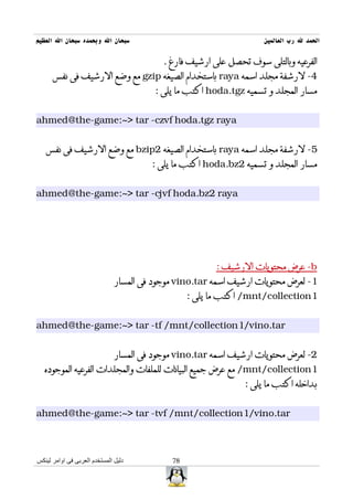 ‫سبحان ال وبحمده سبحان ال العظيم‬                                      ‫الحمد ل رب العالمين‬

                                           ‫الفرعيه وبالتلى سوف تحصل على ارشيف فارغ .‬
      ‫4- لرشفة مجلد اسمه ‪ raya‬باستخدام الصيغه ‪ gzip‬مع وضع الرشيف فى نفس‬
                                         ‫مسار المجلد و تسميه ‪ hoda.tgz‬اكتب ما يلى :‬


‫‪ahmed@the-game:~> tar -czvf hoda.tgz raya‬‬


   ‫5- لرشفة مجلد اسمه ‪ raya‬باستخدام الصيغه 2‪ bzip‬مع وضع الرشيف فى نفس‬
                                        ‫مسار المجلد و تسميه 2‪ hoda.bz‬اكتب ما يلى :‬


‫‪ahmed@the-game:~> tar -cjvf hoda.bz2 raya‬‬




                                                         ‫‪ -b‬عرض محتويات الرشيف :‬
                               ‫1- لعرض محتويات ارشيف اسمه ‪ vino.tar‬موجود فى المسار‬
                                                  ‫1‪ /mnt/collection‬اكتب ما يلى :‬


‫‪ahmed@the-game:~> tar -tf /mnt/collection1/vino.tar‬‬


                               ‫2- لعرض محتويات ارشيف اسمه ‪ vino.tar‬موجود فى المسار‬
   ‫1‪ /mnt/collection‬مع عرض جميع البيانات للملفات والمجلدات الفرعيه الموجوده‬
                                                                ‫بداخله اكتب ما يلى :‬


‫‪ahmed@the-game:~> tar -tvf /mnt/collection1/vino.tar‬‬



‫دليل المستخدم العربى فى اوامر لينكس‬          ‫87‬
 