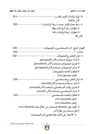 ‫سبحان ال وبحمده سبحان ال العظيم‬                                         ‫الحمد ل رب العالمين‬

   ‫‪ -b‬تهيئة برتشنات القرص الصلب -------------------------------------121‬
                                                                      ‫المر ‪mkfs‬‬
   ‫‪ -c‬ربط محرك اقراص جديد ) ربط البرتشنات (------------------------321‬
                                                      ‫# خطوات ربط البرتشنات مؤقتا‬
                                                      ‫# خطوات ربط البرتشنات دائما‬
                                                                              ‫المر ‪df‬‬



   ‫الفصل السابع : ادارة المستخدمين و المجموعات --------------------------031‬
   ‫مقدمه -----------------------------------------------------------031‬
  ‫‪ -a‬اوامر التعامل مع المجموعات ---------------------------------------231‬
                                           ‫# انشاء مجموعه باستخدام المر ‪groupadd‬‬
                                      ‫# تعديل المجموعات باستخدام المر ‪groudmod‬‬
                                      ‫# حذف المجموعات باستخدام المر ‪groupmod‬‬
                                                       ‫# الملفات الخاصه بالمجموعات‬
                                                           ‫الملف ‪/etc/group‬‬
   ‫‪ -b‬اوامر التعامل مع المستخدمين -------------------------------------531‬
                                            ‫# انشاء مستخدم باستخدام المر ‪useradd‬‬
                            ‫# تعديل بيانات المستخدمين باستخدام المر ‪usermod‬‬
                                        ‫# حذف المستخدمين باستخدام المر ‪userdel‬‬
    ‫# الملفات الخاصه بالمستخدمين ---------------------------------341‬
                                                         ‫الملف ‪/etc/passwd‬‬
                                                        ‫الملف ‪/etc/shadow‬‬
           ‫# كيفية عمل ‪ disable‬للمستخدم من خلل ملف ‪/etc/shadow‬‬
                                                        ‫# نقل مستخدم من نظام لخر‬
                               ‫‪ -a‬العتماد على الملف ‪ group‬فى ادارة المجموعات‬


‫دليل المستخدم العربى فى اوامر لينكس‬              ‫8‬
 