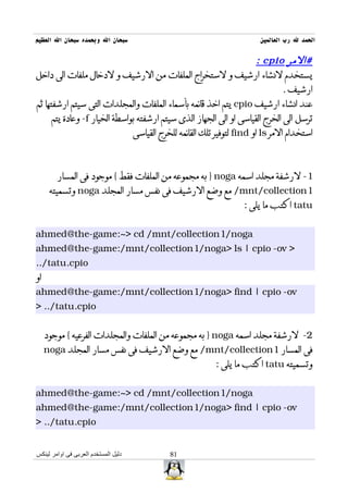 ‫سبحان ال وبحمده سبحان ال العظيم‬                                       ‫الحمد ل رب العالمين‬

                                                                       ‫#المر ‪: cpio‬‬
‫يستخدم لنشاء ارشيف و لستخراج الملفات من الرشيف و لدخال ملفات الى داخل‬
                                                                               ‫ارشيف .‬
‫عند انشاء ارشيف ‪ cpio‬يتم اخذ قائمه بأسماء الملفات والمجلدات التى سيتم ارشفتها ثم‬
      ‫ترسل الى الخرج القياسى او الى الجهاز الذى سيتم ارشفته بواسطة الخيار ‪ -f‬وعادة يتم‬
                               ‫استخدام المر ‪ ls‬او ‪ find‬لتوفير تلك القائمه للخرج القياسى‬



        ‫1- لرشفة مجلد اسمه ‪ } noga‬به مجموعه من الملفات فقط { موجود فى المسار‬
      ‫1‪ /mnt/collection‬مع وضع الرشيف فى نفس مسار المجلد ‪ noga‬وتسميته‬
                                                                 ‫‪ tatu‬اكتب ما يلى :‬


‫‪ahmed@the-game:~> cd /mnt/collection1/noga‬‬
‫> ‪ahmed@the-game:/mnt/collection1/noga> ls | cpio -ov‬‬
‫‪../tatu.cpio‬‬
‫او‬
‫‪ahmed@the-game:/mnt/collection1/noga> find | cpio -ov‬‬
‫‪> ../tatu.cpio‬‬


     ‫2- لرشفة مجلد اسمه ‪ } noga‬به مجموعه من الملفات والمجلدات الفرعيه { موجود‬
     ‫فى المسار 1‪ /mnt/collection‬مع وضع الرشيف فى نفس مسار المجلد ‪noga‬‬
                                                        ‫وتسميته ‪ tatu‬اكتب ما يلى :‬


‫‪ahmed@the-game:~> cd /mnt/collection1/noga‬‬
‫‪ahmed@the-game:/mnt/collection1/noga> find | cpio -ov‬‬
‫‪> ../tatu.cpio‬‬


‫دليل المستخدم العربى فى اوامر لينكس‬       ‫18‬
 