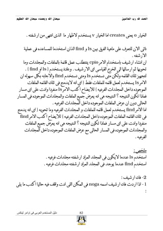 ‫سبحان ال وبحمده سبحان ال العظيم‬                                         ‫الحمد ل رب العالمين‬



       ‫الخيار ‪ o‬يعنى ‪ creates‬اما الخيار ‪ v‬يستخدم لظهار ما الذى انتهى من ارشفته .‬


      ‫ناتى الن للتعرف على ماهية الفرق بين ‪ ls‬و ‪ find‬الذان استخدما للمساعده فى عملية‬
                                                                               ‫الرشفه .‬
     ‫ان انشاء ارشيف باستخدام المر ‪ cpio‬يتتطلب عمل قائمة بالملفات والمجلدات وما‬
      ‫تحويها ثم ارسالها الى الخرج القياسى اى الرشيف . وعادة يستخدم } ‪ ls‬او ‪. { find‬‬
  ‫لتجهيز تلك القائمه ولكن متى نستخدم ‪ ls‬ومتى نستخدم ‪ find‬والجابه بكل سهوله ان‬
         ‫المر ‪ ls‬يستخدم لعمل قائمه للملفات فقط } اى انه ليدمج فى تلك القائمه الملفات‬
 ‫الموجوده داخل المجلدات الفرعيه { لليضاح اكتب المر ‪ ls‬منفردا وانت على اى مسار‬
‫فماذا تكون النتيجه ؟ النتيجه هى انه يعرض جميع الملفات والمجلدات الموجوده فى المسار‬
                              ‫الحالى دون ان عرض الملفات الموجوده داخل المجلدات الفرعيه .‬
‫اما المر ‪ find‬يستخدم لعمل قائمه للملفات و المجلدات الفرعيه وما تحويه } اى انه يدمج‬
  ‫فى تلك القائمه الملفات الموجوده داخل المجلدات الفرعيه { لليضاح اكتب المر ‪find‬‬
       ‫منفردا وانت على اى مسار فماذا تكون النتيجه ؟ النتيجه هى انه يعرض جميع الملفات‬
      ‫والمجلدات الموجوده فى المسار الحالى مع عرض الملفات الموجوده داخل المجلدات‬
                                                                                 ‫الفرعيه .‬


                                                                                ‫ملخص :‬
                         ‫استخدم ‪ ls‬عندما ليكون فى المجلد المراد ارشفته مجلدات فرعيه .‬
                       ‫استخدم ‪ find‬عندما يوجد فى المجلد المراد ارشفته مجلدات فرعيه .‬


                                                                        ‫2- فك ارشيف :‬
‫1- اذا اردت فك ارشيف اسمه ‪ noga‬فى المكان اللى انت واقف فيه حاليا اكتب ما يلى‬
                                                                                         ‫:‬



‫دليل المستخدم العربى فى اوامر لينكس‬           ‫28‬
 