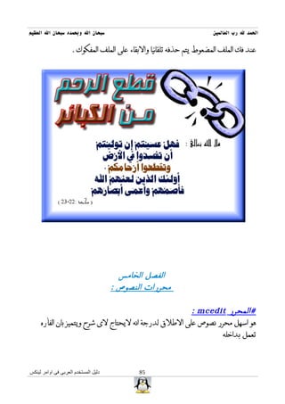 ‫سبحان ال وبحمده سبحان ال العظيم‬                                       ‫الحمد ل رب العالمين‬

                     ‫عند فك الملف المضعوط يتم حذفه تلقائيا والبقاء على الملف المفكوك .‬




                                        ‫الفصل الخامس‬
                                      ‫محررات النصوص :‬

                                                       ‫#المحرر ‪: mcedit‬‬
     ‫هو اسهل محرر نصوص على الطلق لدرجة انه ليحتاج لى شرح ويتميز بان الفأره‬
                                                               ‫تعمل بداخله‬



‫دليل المستخدم العربى فى اوامر لينكس‬          ‫58‬
 