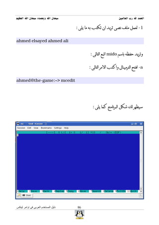 ‫سبحان ال وبحمده سبحان ال العظيم‬                                  ‫الحمد ل رب العالمين‬

                                      ‫1- لعمل ملف نصى تريد ان تكتب به ما يلى :‬


‫‪ahmed elsayed ahmed ali‬‬


                                              ‫وتريد حفظه باسم ‪ mido‬اتبع التالى :‬


                                             ‫‪ -a‬افتح الترمينال واكتب المر التالى :‬


‫‪ahmed@the-game:~> mcedit‬‬




                                               ‫سيظهر لك شكل البرنامج كما يلى :‬




‫دليل المستخدم العربى فى اوامر لينكس‬    ‫68‬
 