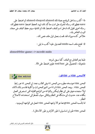 ‫سبحان ال وبحمده سبحان ال العظيم‬                                             ‫الحمد ل رب العالمين‬



     ‫‪ -b‬اكتب بداخل البرنامج جملة ‪ ahmed elsayed ahmed ali‬ثم اضغط على‬
 ‫‪ save‬فتظهر لك رساله تخبرك هل انت متاكد انك تريد الحفظ اضغط ‪ save‬فتظهر لك‬
‫رساله اخرى تقول لك ادخل اسم الملف اضغط ‪ ok‬ثم ‪ quit‬سيتم حفظ الملف فى مجلد‬
                                                                         ‫البيت الخاص بك .‬
                                       ‫خلص كده مبروك لقد قمت بعمل اول ملف نصى لك .‬


                                       ‫2- لفتح ملف اسمه ‪ mido‬للتعديل عليه اكتب ما يلى :‬


‫‪ahmed@the-game:~> mcedit mido‬‬


                                                     ‫طبعا يتم التعامل مع الملف كما سبق شرحه‬
                                      ‫ملحوظه : للحصول على ‪ tool bar‬علوى اضغط على 9‪. f‬‬



                                                               ‫#المحرر ‪ vim‬و ‪: gvim‬‬

      ‫المحرر ‪ vim‬هونسخه مطوره من المحرر ‪ vi‬وفى الغالب نجد ان المحرر ‪ vi‬هو رابط‬
   ‫للمحرر ‪ . vim‬ويعد المحرر ‪ vim‬او ‪ vi‬من اشهر المحررات واكثرها فائده و ذلك لنك‬
    ‫اول ستجده متوفر على اى نظام لينكس وثانيا انه من البرامج القليله التى تستمر فى العمل‬
    ‫بكفاءه عند حدوث اى مشكله فى النظام وبالتالى سوف تضطر الى استخدامه لصلح‬
                                                                                      ‫النظام .‬
       ‫اما بالنسبه للمحرر ‪ gvim‬فما هو ال واجهه للمحرر ‪ vim‬تعمل فى الواجهه الرسوميه .‬


                                ‫للمحرر ‪ vim‬طوران اساسيان ) طور الوامر و طور الدخال ( .‬



‫دليل المستخدم العربى فى اوامر لينكس‬             ‫78‬
 