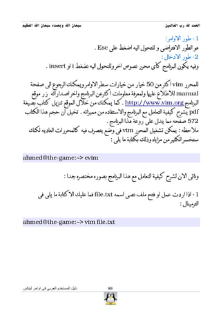 ‫سبحان ال وبحمده سبحان ال العظيم‬                                          ‫الحمد ل رب العالمين‬

                                                                         ‫1- طور الوامر :‬
                                        ‫هو الطور الفتراضى و للتحول اليه اضغط على ‪. Esc‬‬
                                                                       ‫2- طور الدخال :‬
              ‫وفيه يكون البرنامج كأى محرر نصوص اخر وللتحول اليه نضغط ‪ i‬او ‪. insert‬‬


    ‫للمحرر ‪ vim‬اكثر من 05 خيار من خيارات سطر الوامر ويمكنك الرجوع الى صفحة‬
     ‫‪ manual‬للطلع عليها ولمعرفة معلومات اكثرعن البرنامج واخر اصداراته زر موقع‬
‫البرنامج ‪. http://www.vim.org‬كما يمكنك من خلل الموقع تنزيل كتاب بصيغة‬
 ‫‪ pdf‬يشرح كيفية التعامل مع البرنامج والستفاده من مميزاته . تخيل ان حجم هذا الكتاب‬
                                             ‫275 صفحه مما يدل على روعة هذا البرنامج .‬
   ‫ملحظه : يمكن تشغيل المحرر ‪ vim‬فى وضع يتصرف فيه كالمحررات العاديه لكنك‬
                                               ‫ستخسر الكثير من مزاياه وذلك بكتابة ما يلى :‬


‫‪ahmed@the-game:~> evim‬‬


                          ‫وناتى الن لشرح كيفية التعامل مع هذا البرنامج بصوره مختصره جدا :‬


         ‫1- اذا اردت عمل او فتح ملف نصى اسمه ‪ file.txt‬فما عليك الكتابة ما يلى فى‬
                                                                                ‫الترمينال :‬


‫‪ahmed@the-game:~> vim file.txt‬‬




‫دليل المستخدم العربى فى اوامر لينكس‬           ‫88‬
 
