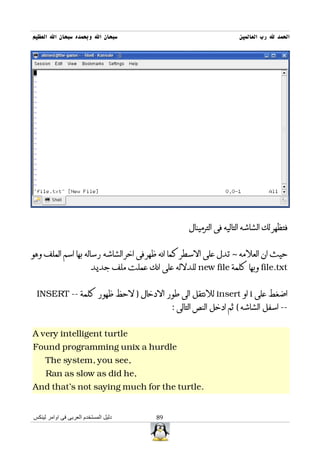 ‫سبحان ال وبحمده سبحان ال العظيم‬                                        ‫الحمد ل رب العالمين‬




                                                     ‫فتظهر لك الشاشه التاليه فى الترمينال‬


‫حيث ان العلمه ~ تدل على السطر كما انه ظهر فى اخر الشاشه رساله بها اسم الملف وهو‬
                         ‫‪ file.txt‬وبها كلمة ‪ new file‬للدلله على انك عملت ملف جديد‬


 ‫اضغط على ‪ i‬او ‪ insert‬للنتقل الى طور الدخال ) لحظ ظهور كلمة -- ‪INSERT‬‬
                                                ‫-- اسفل الشاشه ( ثم ادخل النص التالى :‬


‫‪A very intelligent turtle‬‬
‫‪Found programming unix a hurdle‬‬
     ‫,‪The system, you see‬‬
     ‫,‪Ran as slow as did he‬‬
‫.‪And that's not saying much for the turtle‬‬


‫دليل المستخدم العربى فى اوامر لينكس‬        ‫98‬
 