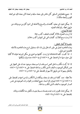 ‫سبحان ال وبحمده سبحان ال العظيم‬                                         ‫الحمد ل رب العالمين‬

 ‫4- جميع مافعلناه فى السابق كان خاص باى جمله سابقه و لعمله لى جمله تاليه غير اتجاه‬
                                                                    ‫القوس واجعله هكذا )‬


     ‫5- يمكن تنفيذ اى عمليه كالحذف والنسخ والضافه الى اخره اكثر من مره وذلك عن‬
                                                             ‫طريق اعطاء رقم لتلك العمليه‬
                                                                         ‫امثله لليضاح :‬
                                         ‫اذا اردت التحرك ثلثة كلمات للخلف اكتب ‪3w‬‬
                                  ‫اذا اردت نسخ الثلث كلمات التى تلى المؤشر اكتب ‪y3w‬‬


                                                                ‫خاصية الكمال التلقائى :‬
     ‫وهذه الخاصيه تعمل فى طور الدخال وان شاء ال سنتناول شرح هذه الخاصيه بالمثله‬
                                                                      ‫فالتجربه خير دليل :‬
‫1- اذا كتبت كلمة ‪ ahmed‬ثم اردت كتابتها مره اخرى فى مكان اخر فما عليك الكتابة‬
                  ‫اول حرف منها ‪ a‬ثم اضغط على ‪ ctrl + x‬ثم ‪ ctrl + p‬عدة مرات ليكملها‬


  ‫2- اذا كنت تكتب داخل النص اسم ملف او اسم مجلد موجود عندك على الجهاز فى‬
  ‫نفس المكان الموجود به الملف الذى تكتب بداخله اضغط على ‪ ctrl + x‬ثم ‪ctrl + f‬‬
                   ‫وللتنقل بينهم اما عن طريق السهم او بالضغط على ‪ ctrl + p‬و ‪ctrl + n‬‬


‫ملحظه : عند كتابة اسم ملف او مجلد يمكنك ان لتكتب ايا من احرفه و الضغط على‬
   ‫‪ ctrl + x‬ثم ‪ ctrl + f‬ليعرض لك اسماء جميع الملفات و الفولدرات الموجوده فى نفس‬
                                             ‫المسار الموجود به الملف الذى تكتب بداخله .‬


         ‫3- يمكن انشاء قاموس انت تعده بنفسك مسبقا بحيث تكمل منه الكلمات وذلك‬
                                                      ‫بالضغط على ‪ ctrl + x‬ثم ‪ctrl + k‬‬



‫دليل المستخدم العربى فى اوامر لينكس‬           ‫39‬
 