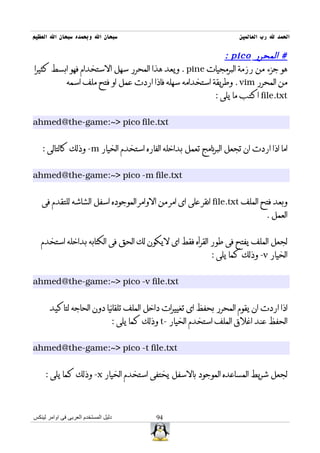 ‫سبحان ال وبحمده سبحان ال العظيم‬                                        ‫الحمد ل رب العالمين‬

                                                         ‫# المحرر ‪: pico‬‬
‫هو جزء من رزمة البرمجيات ‪ . pine‬ويعد هذا المحرر سهل الستخدام فهو ابسط كثيرا‬
         ‫من المحرر ‪ . vim‬وطريقة استخدامه سهله فاذا اردت عمل او فتح ملف اسمه‬
                                                      ‫‪ file.txt‬اكتب ما يلى :‬


‫‪ahmed@the-game:~> pico file.txt‬‬


   ‫اما اذا اردت ان تجعل البرنامج تعمل بداخله الفاره استخدم الخيار ‪ -m‬وذلك كالتالى :‬


‫‪ahmed@the-game:~> pico -m file.txt‬‬


   ‫وبعد فتح الملف ‪ file.txt‬انقر على اى امر من الوامر الموجوده اسفل الشاشه للتقدم فى‬
                                                                                 ‫العمل .‬


   ‫لجعل الملف يفتح فى طور القرأه فقط اى ليكون لك الحق فى الكتابه بداخله استخدم‬
                                                               ‫الخيار ‪ -v‬وذلك كما يلى :‬


‫‪ahmed@the-game:~> pico -v file.txt‬‬


       ‫اذا اردت ان يقوم المحرر بحفظ اى تغييرات داخل الملف تلقائيا دون الحاجه لتاكيد‬
                                  ‫الحفظ عند اغلق الملف استخدم الخيار -‪ t‬وذلك كما يلى :‬


‫‪ahmed@the-game:~> pico -t file.txt‬‬


     ‫لجعل شريط المساعده الموجود بالسفل يختفى استخدم الخيار ‪ -x‬وذلك كما يلى :‬



‫دليل المستخدم العربى فى اوامر لينكس‬            ‫49‬
 