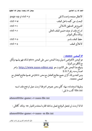 ‫سبحان ال وبحمده سبحان ال العظيم‬                                     ‫الحمد ل رب العالمين‬


‫‪ ctrl + y‬او ‪page up‬‬                                     ‫النتقال صفحه واحده لعلى‬
‫‪ctrl + w‬‬                                              ‫البحث عن كلمه داخل الملف‬
‫‪ctrl + t‬‬                                                 ‫الشروع فى التدقيق الملئى‬
‫‪ctrl + r‬‬                                     ‫ادراج ملف او عرضه ضمن الملف الحالى‬
                                                                  ‫وذلك مكان المؤشر‬
‫‪ctrl + o‬‬                                                           ‫حفظ الملف باسم‬
‫‪ctrl + x‬‬                                                              ‫لغلق الملف‬



                                                            ‫# المحرر ‪: nano‬‬
‫هو المحرر الفتراضى لدبيان وهذا المحرر مبنى على المحرر ‪ pico‬لذلك فهو يشبهه ولكن‬
                                                               ‫مع الكثير من المزايا .‬
    ‫وموقع هذا المحرر على النترنت هو ‪ http://www.nano-editor.org‬واخر‬
                                                           ‫اصداره منه رقم 7.0.2‬
 ‫ومن الجدير بالذكر ان جميع مفاتيح التعامل مع محرر ‪ pico‬هى نفسها مفاتيح التعامل مع‬
                                                                   ‫المحرر ‪. nano‬‬


        ‫وطريقة استخدامه سهله كأى محرر نصوص اخر فاذا اردت عمل او فتح ملف اسمه‬
                                                            ‫‪ file.txt‬اكتب ما يلى :‬


‫‪ahmed@the-game:~> nano file.txt‬‬


   ‫اما اذا اردت ان تجعل البرنامج تعمل بداخله الفاره استخدم الخيار ‪ -m‬وذلك كالتالى :‬


‫‪ahmed@the-game:~> nano -m file.txt‬‬

‫دليل المستخدم العربى فى اوامر لينكس‬     ‫69‬
 