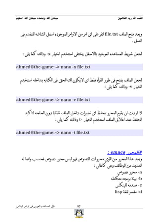 ‫سبحان ال وبحمده سبحان ال العظيم‬                                        ‫الحمد ل رب العالمين‬



   ‫وبعد فتح الملف ‪ file.txt‬انقر على اى امر من الوامر الموجوده اسفل الشاشه للتقدم فى‬
                                                                                 ‫العمل .‬


     ‫لجعل شريط المساعده الموجود بالسفل يختفى استخدم الخيار ‪ -x‬وذلك كما يلى :‬


‫‪ahmed@the-game:~> nano -x file.txt‬‬


   ‫لجعل الملف يفتح فى طور القرأه فقط اى ليكون لك الحق فى الكتابه بداخله استخدم‬
                                                               ‫الخيار ‪ -v‬وذلك كما يلى :‬


‫‪ahmed@the-game:~> nano -v file.txt‬‬


       ‫اذا اردت ان يقوم المحرر بحفظ اى تغييرات داخل الملف تلقائيا دون الحاجه لتاكيد‬
                                  ‫الحفظ عند اغلق الملف استخدم الخيار -‪ t‬وذلك كما يلى :‬


‫‪ahmed@the-game:~> nano -t file.txt‬‬



                                                      ‫#المحرر ‪: emacs‬‬
    ‫ويعد هذا المحرر من اقوى محررات النصوص فهو ليس محرر نصوص فحسب وانما له‬
                                            ‫العديد من الوظائف وهى كالتالى :‬
                                                             ‫‪ -a‬محرر نصوص‬
                                                        ‫‪ -b‬بيئة برمجه متكامله‬
                                                            ‫‪ -c‬صدفه للينكس‬
                                                           ‫‪ -d‬مفسر للغة ‪lisp‬‬


‫دليل المستخدم العربى فى اوامر لينكس‬            ‫79‬
 