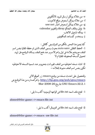 ‫سبحان ال وبحمده سبحان ال العظيم‬                                               ‫الحمد ل رب العالمين‬

                                                 ‫‪ -e‬من خلله يمكن ارسال البريد اللكترونى‬
                                                  ‫‪ -f‬من خلله يمكن أستعرض مواقع النترنت‬
                                               ‫‪ -g‬من خلله يمكن أستعرض اخبار ‪use net‬‬
                                         ‫‪ -h‬يقبل وظائف المفكره ‪ diray‬والتقويم ‪calendar‬‬
                                                                     ‫‪ -i‬يمكنه تشغيل اللعاب‬
                                                             ‫‪ -j‬يستخدم كمساعد للمكفوفين‬


                                          ‫كما يتميز هذا المحرر بالكثير من المزايا وهى كالتالى :‬
    ‫1- الحفظ التلقائى ‪ auto save‬بحيث يسمى الملف الذى تم حفظه تلقائيا بنفس اسم‬
      ‫الملف مع وضع علمة فى اول واخر السم و عند فتح الملف يسالك البرنامج هل تريد‬
                                                          ‫تحميل النسخه المحفوظه تلقائيا ام ل‬


   ‫2- انشاء نسخه احتياطيه من الملف تقوم انت بتحريره و عند تسمية النسخه الحتياطيه‬
                                                     ‫تكون بنفس اسم الملف متبوعا بالعلمه ~‬


                            ‫وللحصول على احدث نسخه من برنامج ‪ emacs‬زر الموقع التى‬
  ‫‪ http://ftp.gnu.org/pub/gnu/emacs‬واخر اصداره من هذا البرنامج هى‬
                                        ‫1.2.22 ‪ GNU Emacs‬بتاريخ 62-8002-‪Mar‬‬


                              ‫1- لفتح ملف اسمه ‪ file.txt‬فى الواجهه الرسوميه اكتب ما يلى :‬


‫‪ahmed@the-game:~> emacs file.txt‬‬


                                      ‫2- لفتح ملف اسمه ‪ file.txt‬فى الترمينال اكتب ما يلى :‬


‫‪ahmed@the-game:~> emacs -nw file.txt‬‬


‫دليل المستخدم العربى فى اوامر لينكس‬             ‫89‬
 