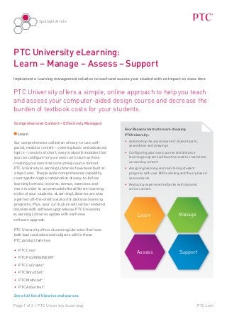 PTC.comPage 1 of 3 | PTC University eLearning
Spotlight Article
PTC University offers a simple, online approach to help you teach
and assess your computer-aided design course and decrease the
burden of textbook costs for your students.
PTC University eLearning:
Learn – Manage – Assess – Support
Implement a learning management solution to teach and assess your student with no impact on class time
Four Reasons Instructors are choosing
PTC University:
•	 Automating the assessment of student parts,
assemblies and drawings
•	 Configuring your own courses and distance
learning programs without the need to create time
consuming content
•	 Assigning learning and monitoring student
progress with over 800 modeling and theory based
assessments
•	 Replacing expensive textbooks with dynamic
online content
Comprehensive Content – Effectively Managed
Learn
Our comprehensive collection of easy-to-use, self-
paced, modular content – covering basic and advanced
topics – consists of short, easy to absorb modules that
you can configure for your own curriculum without
creating your own time consuming course content.
PTC University eLearning Libraries have been built at
a topic level. They provide comprehensive capability
coverage through a combination of easy-to-follow
learning formats: lectures, demos, exercises and
more in order to accommodate the different learning
styles of your students. eLearning Libraries are also
a perfect off-the-shelf solution for distance learning
programs. Plus, your curriculum will not be rendered
obsolete with software upgrades as PTC University
eLearning Libraries update with each new 	
software upgrade.
PTC University offers eLearning Libraries that have
both basic and advanced subjects within these 	
PTC product families:
•	 PTC Creo®
•	 PTC Pro/ENGINEER®
•	 PTC CoCreate®
•	 PTC Windchill®
•	 PTC Mathcad®
•	 PTC Arbortext®
See a full list of libraries and courses
Assess
Learn Manage
Support
 