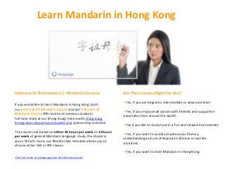 Learn Mandarin in Hong Kong




Intensive 24 & Intensive 15 - Mandarin Courses                  Are These Course Right For You?

                                                                Yes, if you are beginner, intermediate or advanced level
If you would like to learn Mandarin in Hong Kong, both
our Intensive 24 Mandarin Course and our Intensive 15
                                                                Yes, if you enjoy small classes with friendly and supportive
Mandarin Course offer local and overseas students
                                                                classmates from around the world!
full-time study at our (Hong Kong) Centre with Hong Kong
Immigration Department student visa sponsorship included.
                                                                Yes if you like to study hard in a fun and relaxed environment.
The courses are based on either 24 hours per week or 15 hours
                                                                Yes, if you want to quickly improve your fluency,
per week of general Mandarin language study; the choice is
                                                                understanding and use of Mandarin Chinese in real-life
yours. What’s more, our flexible class schedule allows you to
                                                                situations.
choose either AM or PM classes.
                                                                Yes, if you want to learn Mandarin in Hong Kong.
Find out more at: qlanguage.com.hk/chinese-courses
 