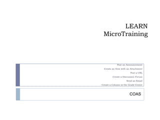 LEARN
 MicroTraining



             Post an Announcement
  Create an Item with an Attachment
                        Post a URL
         Create a Discussion Forum
                     Send an Email
Create a Column in the Grade Center



                        COAS
 