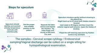 Steps for speculum
Speculum should
sterilize and warmed
at body temperature,
lubricate with
colorless jelly.
Get the proper
and suitable
position to the
patient
Speculum introduce gently (without showing to
the patient) by :
•Right hand up to 2/3 strait {with blades closed in
bivalve}
•and rotate to 90 degree and then insert the
anterior vaginal wall retractor. {open the blades of
bivalve).
•Fixed the self retaining speculum by fixation
screw or by assistant.
Separate the labia
minora and expose
the introitus - by
index finger and
thumb of left hand.
You sent
The samples - Cervical scrape cytology / Endocervical
sampling/Vaginal discharge can be collect on a single sitting for
hystopathological examination.
 