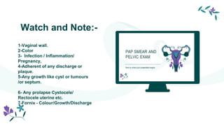 Watch and Note:-
1-Vaginal wall.
2-Color
3- Infection / Inflammation/
Pregnancy,
4-Adherent of any discharge or
plaque.
5-Any growth like cyst or tumours
/or septum.
6- Any prolapse Cystocele/
Rectocele uterine etc.
7-Fornix - Colour/Growth/Discharge
 