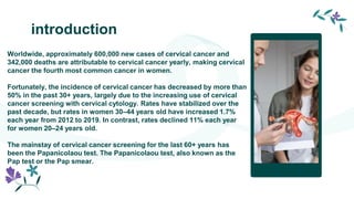 introduction
Worldwide, approximately 600,000 new cases of cervical cancer and
342,000 deaths are attributable to cervical cancer yearly, making cervical
cancer the fourth most common cancer in women.
Fortunately, the incidence of cervical cancer has decreased by more than
50% in the past 30+ years, largely due to the increasing use of cervical
cancer screening with cervical cytology. Rates have stabilized over the
past decade, but rates in women 30–44 years old have increased 1.7%
each year from 2012 to 2019. In contrast, rates declined 11% each year
for women 20–24 years old.
The mainstay of cervical cancer screening for the last 60+ years has
been the Papanicolaou test. The Papanicolaou test, also known as the
Pap test or the Pap smear.
 