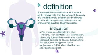definition
A procedure in which a small brush is used to
gently remove cells from the surface of the cervix
and the area around it so they can be checked
under a microscope for cervical cancer or cell
changes that may lead to cervical cancer.
indication
A Pap smear may also help find other
conditions, such as infections or inflammation.
It is usually done at the same time as a pelvic
exam and may also be done at the same time
as a test for certain types of human
papillomavirus (HPV). Also called Pap test
and Papanicolaou test.
 