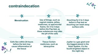 contraindecation
Menstruation Use of things, such as
vaginal creams, jellies,
medicines, or spermicidal
foams, for 2 to 3 days
before the Pap test, as
these substances may alter
the pH of the cells
Cells Sex within 24 hours
before the test may
cause inflammation of
the tissue
Tissue Certain
medicines, such as
tetracycline
Douching for 2 to 3 days
before a Pap test as
douching can wash away
surface cells
Jupiter is a gas giant and
the biggest planet in the
Solar System. It’s the
fourth-brightest object in
the night sky
 
