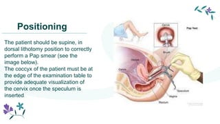Positioning
The patient should be supine, in
dorsal lithotomy position to correctly
perform a Pap smear (see the
image below).
The coccyx of the patient must be at
the edge of the examination table to
provide adequate visualization of
the cervix once the speculum is
inserted.
 