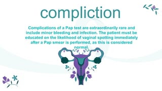 compliction
Complications of a Pap test are extraordinarily rare and
include minor bleeding and infection. The patient must be
educated on the likelihood of vaginal spotting immediately
after a Pap smear is performed, as this is considered
normal.
 