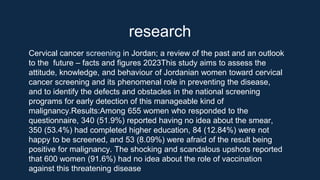 research
Cervical cancer screening in Jordan; a review of the past and an outlook
to the future – facts and figures 2023This study aims to assess the
attitude, knowledge, and behaviour of Jordanian women toward cervical
cancer screening and its phenomenal role in preventing the disease,
and to identify the defects and obstacles in the national screening
programs for early detection of this manageable kind of
malignancy.Results:Among 655 women who responded to the
questionnaire, 340 (51.9%) reported having no idea about the smear,
350 (53.4%) had completed higher education, 84 (12.84%) were not
happy to be screened, and 53 (8.09%) were afraid of the result being
positive for malignancy. The shocking and scandalous upshots reported
that 600 women (91.6%) had no idea about the role of vaccination
against this threatening disease
 