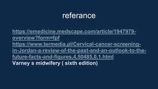 referance
https://emedicine.medscape.com/article/1947979-
overview?form=fpf
https://www.termedia.pl/Cervical-cancer-screening-
in-Jordan-a-review-of-the-past-and-an-outlook-to-the-
future-facts-and-figures,4,50485,0,1.html
Varney s midwifery ( sixth edition)
 