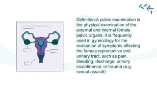Definition:A pelvic examination is
the physical examination of the
external and internal female
pelvic organs. It is frequently
used in gynecology for the
evaluation of symptoms affecting
the female reproductive and
urinary tract, such as pain,
bleeding, discharge, urinary
incontinence, or trauma (e.g.
sexual assault)
 