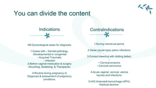 You can divide the content
1-During menstrual period.
2-Sever (acute type) pelvic infections.
3-Contact bleeding with clotting defect.
-
• Cervical erosions
• Cervical carcinoma.
4-Acute vaginal, cervical, uterine
injuries and Infections.
5-H/O Antenatal hemorrhage (APH),
Habitual abortion.
•All Gynecological cases for diagnosis.
1-Cases with - Genital pathology.
-Developmental or congenital
- Acquired Traumatic
- Infection
2-Before vaginal medication & surgery
-Douching, Swabbing, & Therapeutic.
,
3-Routine during pregnancy to
Diagnosis & assessment of pregnancy
conditions.
Indications ContraIndications
 