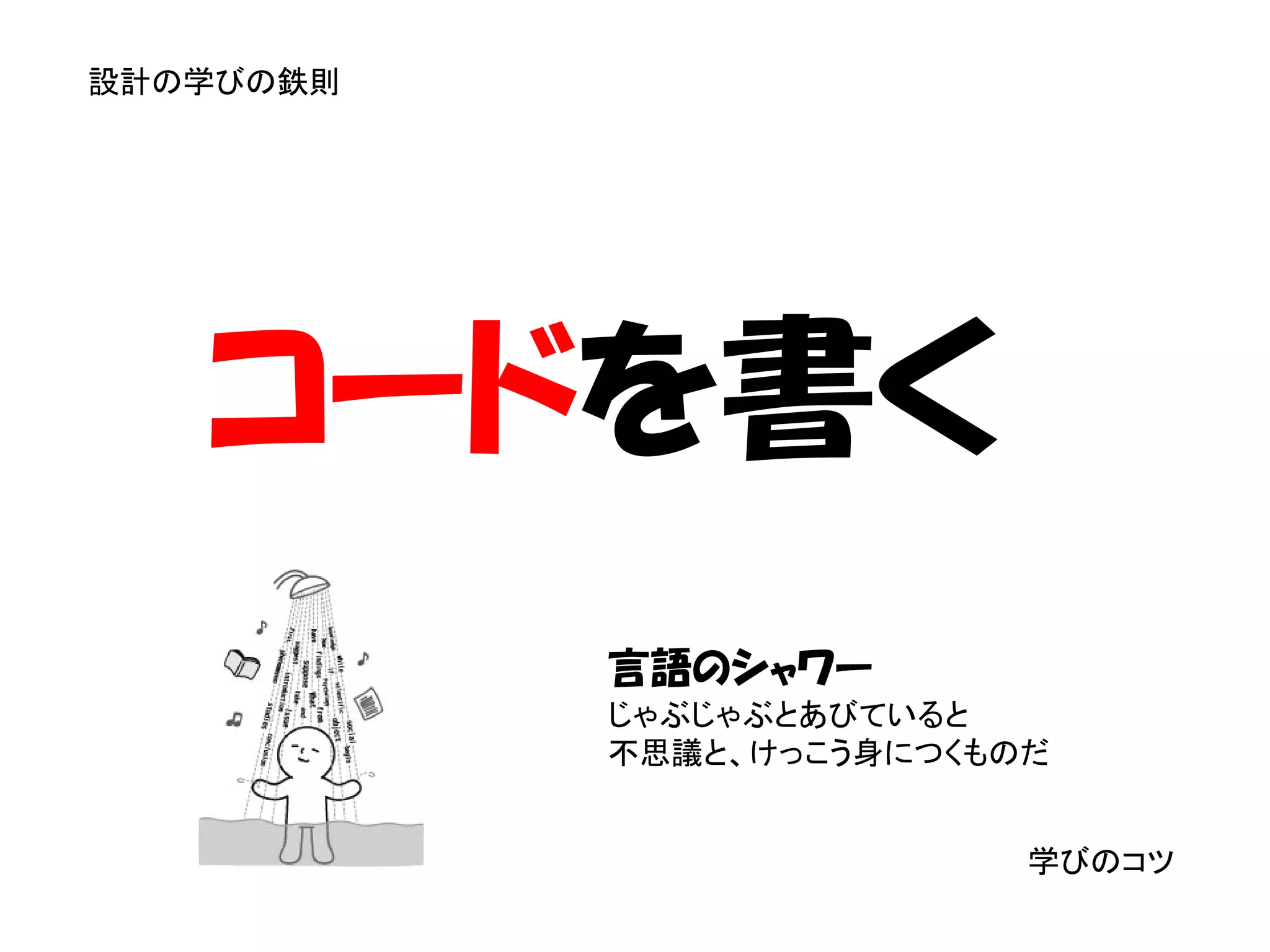 設計の学びの鉄則




   コードを書く
           言語のシャワー
           じゃぶじゃぶとあびていると
           不思議と、けっこう身につくものだ


                          学びのコツ
 