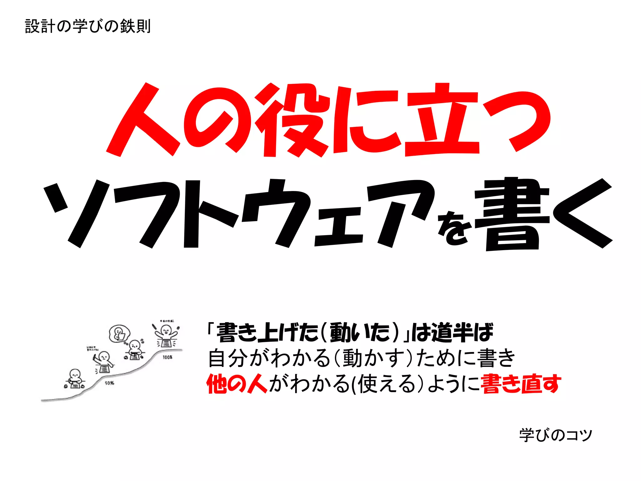 設計の学びの鉄則




  人の役に立つ
 ソフトウェアを書く
           「書き上げた（動いた）」は道半ば
           自分がわかる（動かす）ために書き
           他の人がわかる(使える）ように書き直す

                           学びのコツ
 
